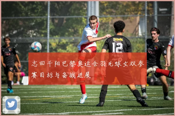 志田千阳巴黎奥运会羽毛球女双参赛目标与备战进展
