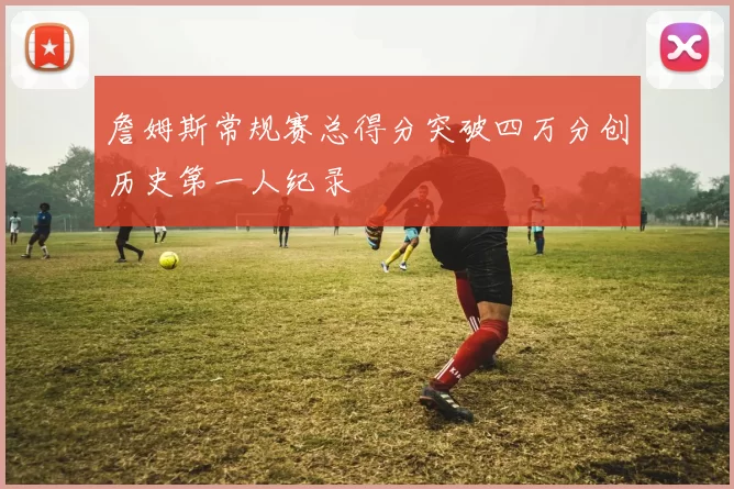 詹姆斯常规赛总得分突破四万分创历史第一人纪录