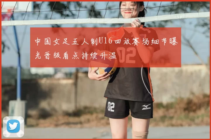 中国女足五人制U16回放赛场细节曝光晋级看点持续升温