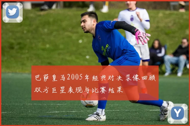 巴萨皇马2005年经典对决录像回顾双方巨星表现与比赛结果