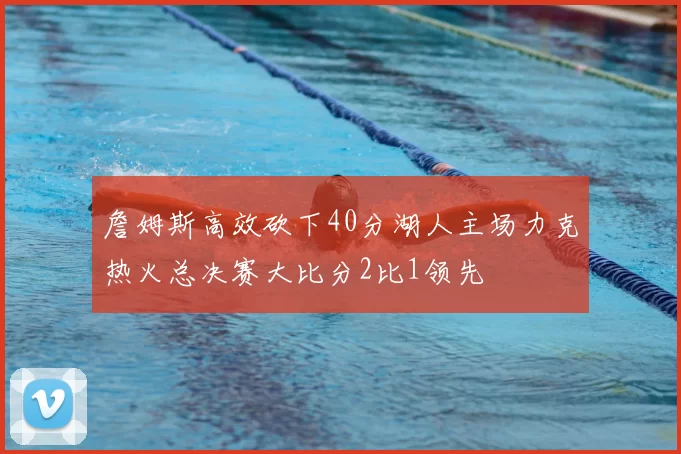 詹姆斯高效砍下40分湖人主场力克热火总决赛大比分2比1领先