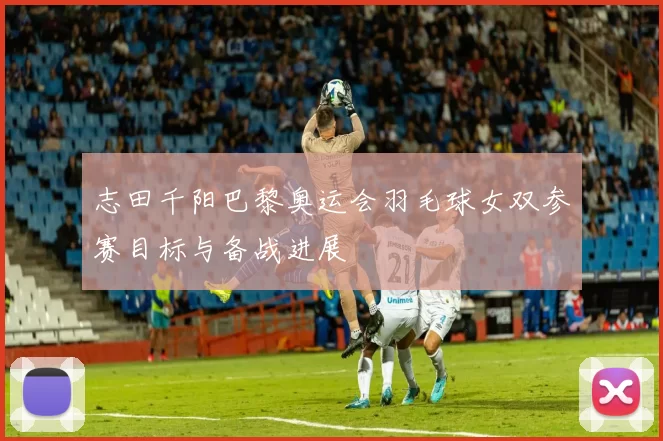 志田千阳巴黎奥运会羽毛球女双参赛目标与备战进展