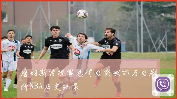 詹姆斯常规赛总得分突破四万分刷新NBA历史纪录