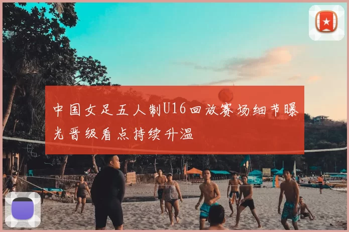 中国女足五人制U16回放赛场细节曝光晋级看点持续升温