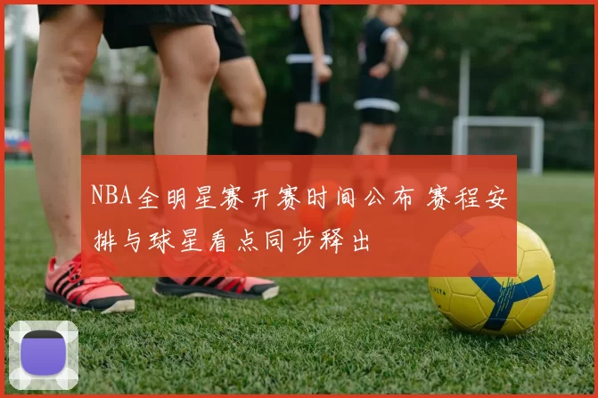 NBA全明星赛开赛时间公布 赛程安排与球星看点同步释出