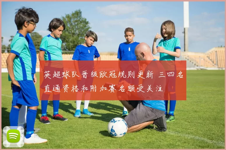 英超球队晋级欧冠规则更新 三四名直通资格和附加赛名额受关注