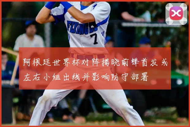 阿根廷世界杯对阵揭晓前锋首发或左右小组出线并影响防守部署