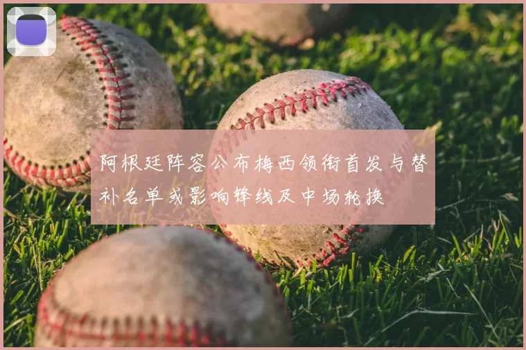 阿根廷阵容公布梅西领衔首发与替补名单或影响锋线及中场轮换