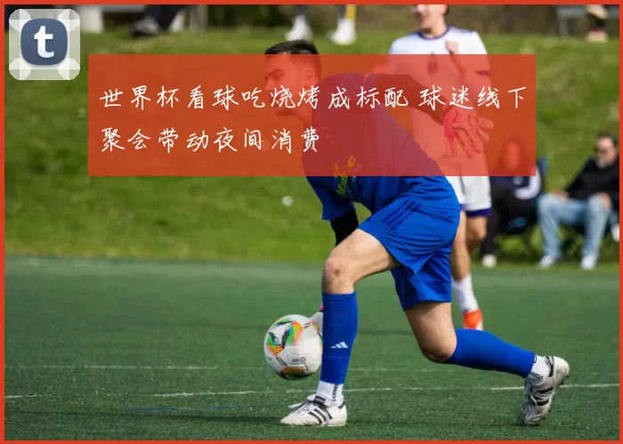 世界杯看球吃烧烤成标配 球迷线下聚会带动夜间消费