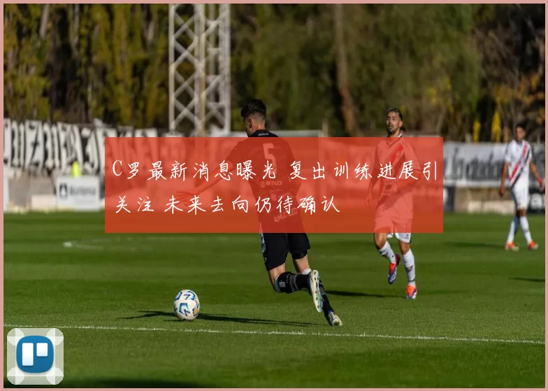 C罗最新消息曝光 复出训练进展引关注 未来去向仍待确认