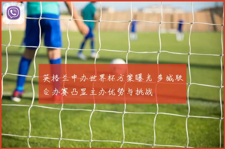 英格兰申办世界杯方案曝光 多城联合办赛凸显主办优势与挑战