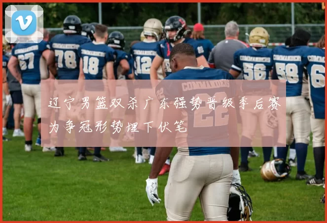 辽宁男篮双杀广东强势晋级季后赛为争冠形势埋下伏笔