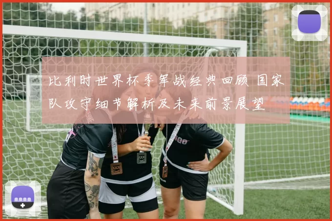 比利时世界杯季军战经典回顾 国家队攻守细节解析及未来前景展望