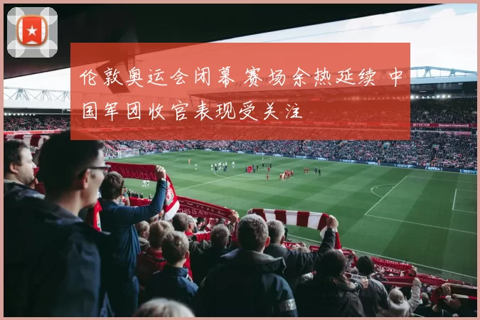 伦敦奥运会闭幕 赛场余热延续 中国军团收官表现受关注