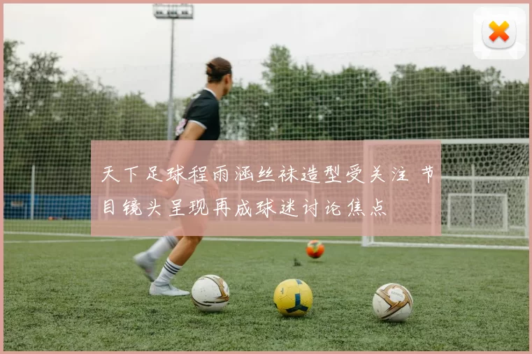 天下足球程雨涵丝袜造型受关注 节目镜头呈现再成球迷讨论焦点