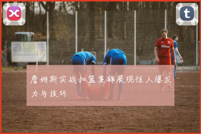 詹姆斯实战扣篮集锦展现惊人爆发力与技巧